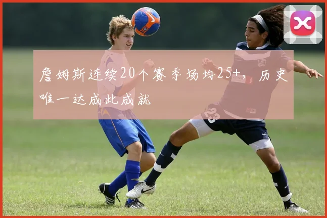 詹姆斯连续20个赛季场均25+,历史唯一达成此成就