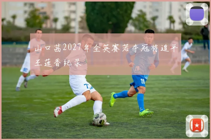 山口茜2027年全英赛若夺冠将追平王莲香纪录