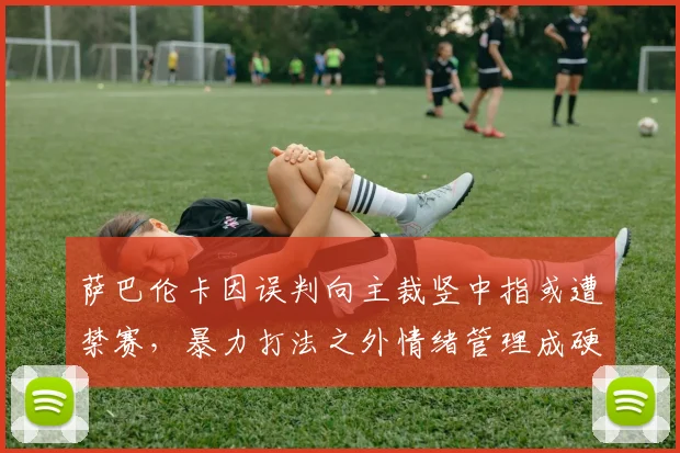 萨巴伦卡因误判向主裁竖中指或遭禁赛，暴力打法之外情绪管理成硬伤