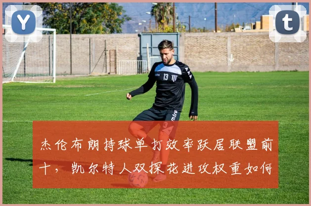 杰伦布朗持球单打效率跃居联盟前十,凯尔特人双探花进攻权重如何平衡?