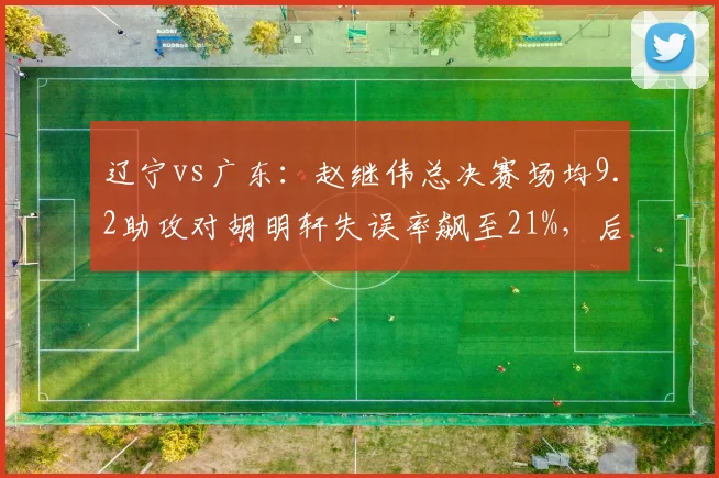 辽宁vs广东:赵继伟总决赛场均9.2助攻对胡明轩失误率飙至21%,后卫线差距定胜负__br_
