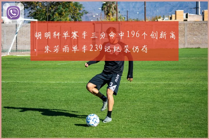 胡明轩单赛季三分命中196个创新高，朱芳雨单季239记纪录仍存