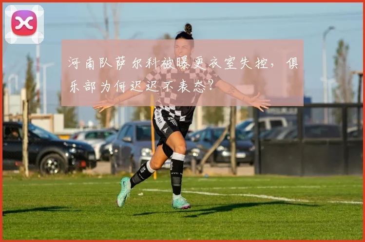 河南队萨尔科被曝更衣室失控，俱乐部为何迟迟不表态？